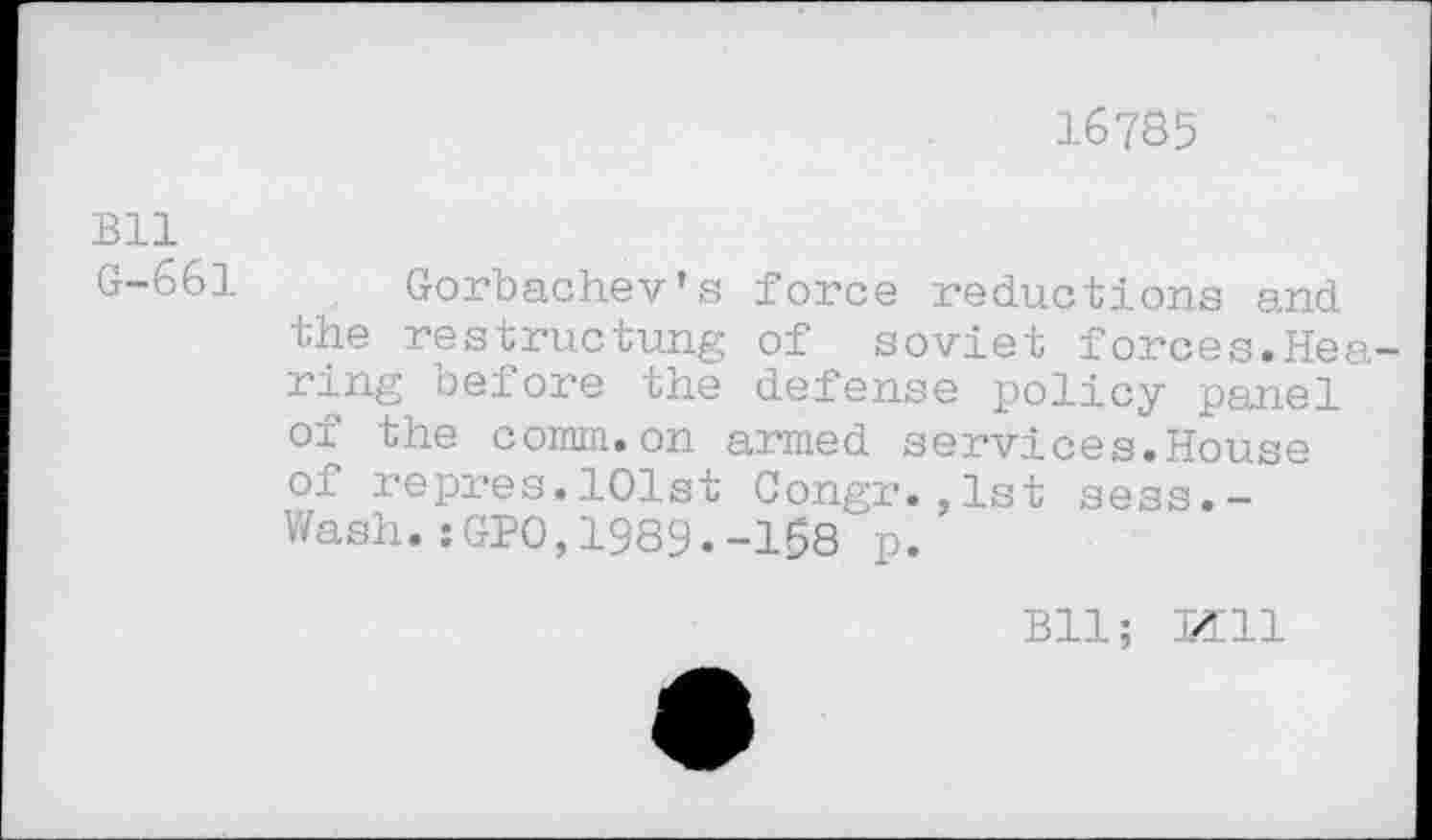 ﻿16785
Bll G-661
Gorbachev’s force reductions and the restructung of soviet forces.Hearing before the defense policy panel oi the comm.on armed services.House of repres.101st Congr.,1st sess.-Wash.:GPO,1989.-168 p.
Bll; Mil